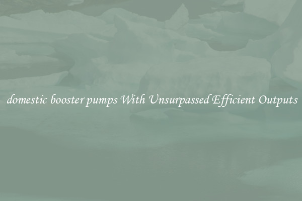 domestic booster pumps With Unsurpassed Efficient Outputs