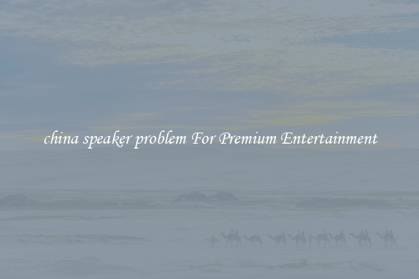 china speaker problem For Premium Entertainment